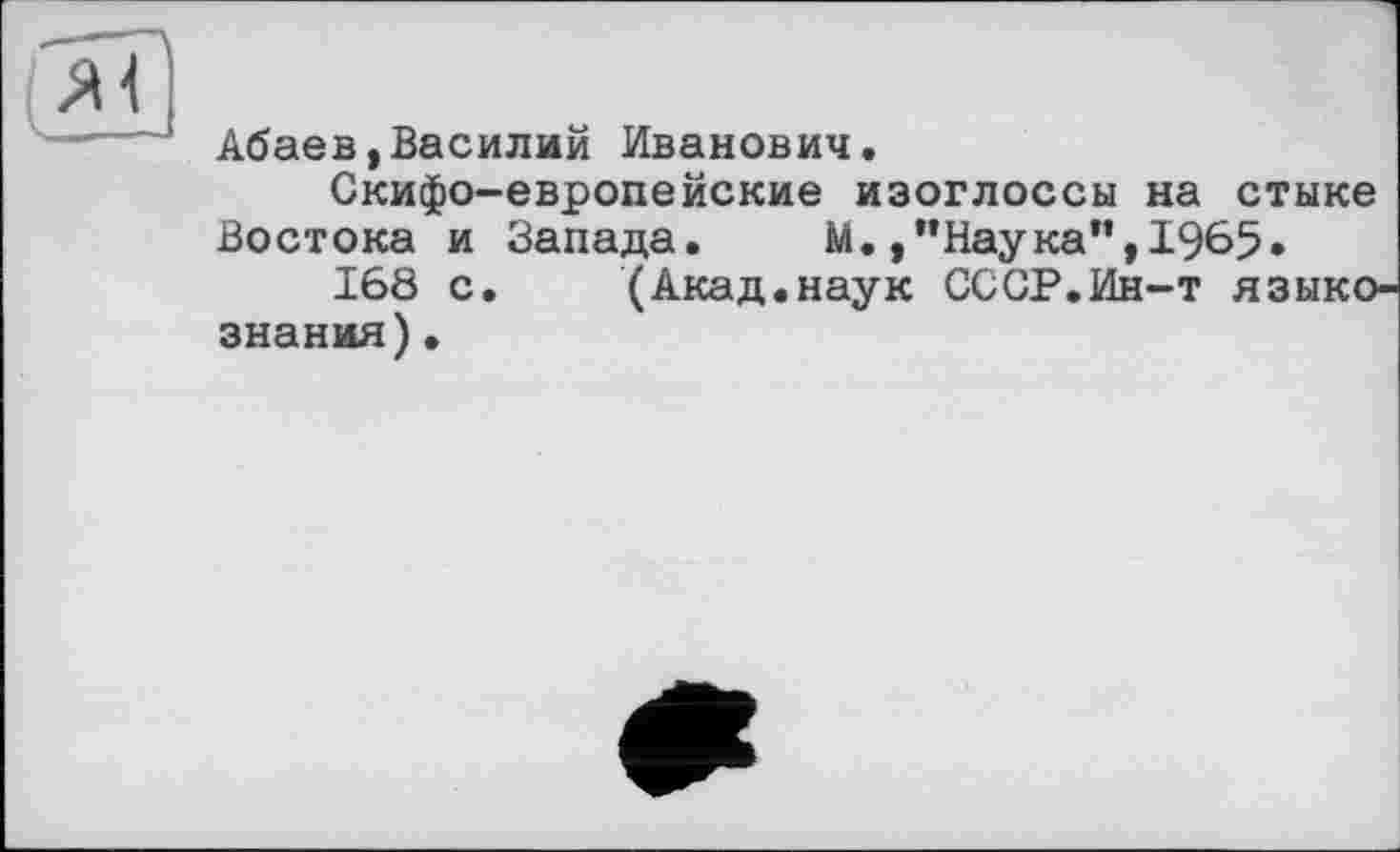 ﻿Абаев(Василий Иванович.
Скифо-европейские изоглоссы на стыке Востока и Запада. М. /’Наука",1965.
168 с. (Акад.наук СССР.Ин-т языкознания) •